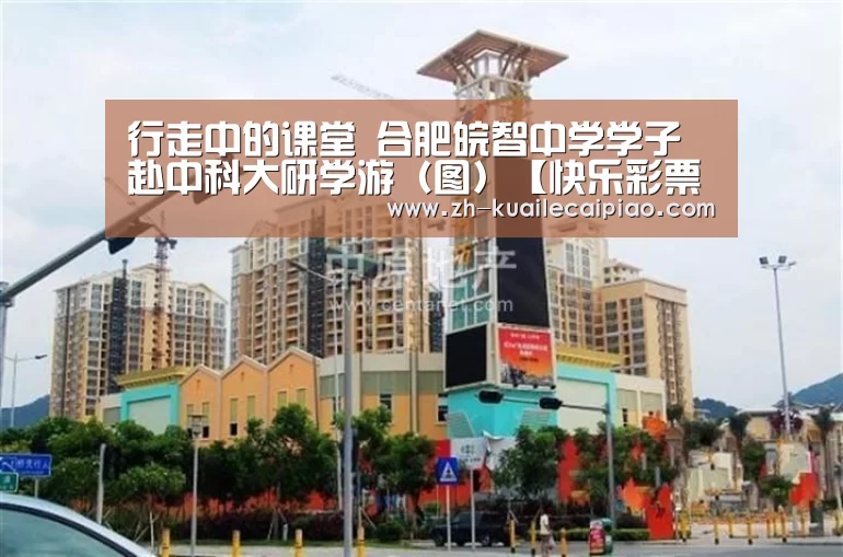 行走中的课堂 合肥皖智中学学子赴中科大研学游（图）【快乐彩票