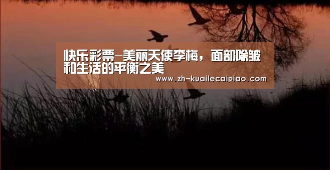 快乐彩票-美丽天使李梅,面部除皱和生活的平衡之美(图1) 快乐彩票